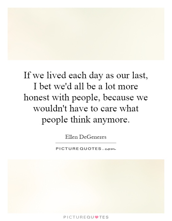 If we lived each day as our last, I bet we'd all be a lot more honest with people, because we wouldn't have to care what people think anymore Picture Quote #1