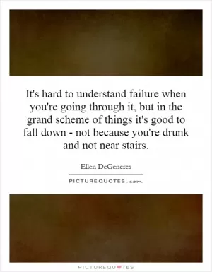 It's hard to understand failure when you're going through it, but in the grand scheme of things it's good to fall down - not because you're drunk and not near stairs Picture Quote #1
