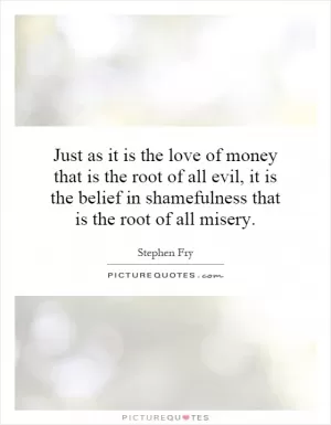 Just as it is the love of money that is the root of all evil, it is the belief in shamefulness that is the root of all misery Picture Quote #1
