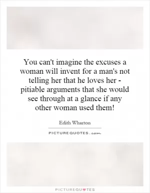 You can't imagine the excuses a woman will invent for a man's not telling her that he loves her - pitiable arguments that she would see through at a glance if any other woman used them! Picture Quote #1