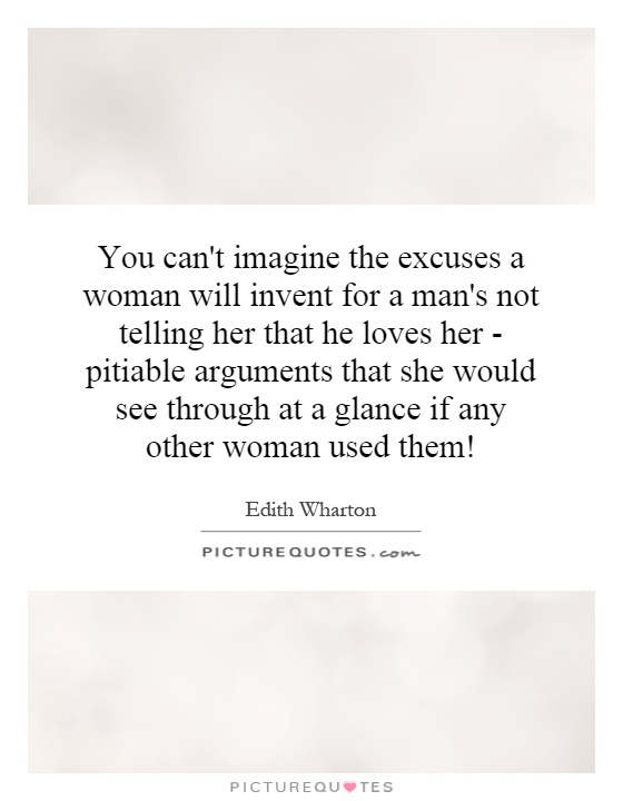 You can't imagine the excuses a woman will invent for a man's not telling her that he loves her - pitiable arguments that she would see through at a glance if any other woman used them! Picture Quote #1