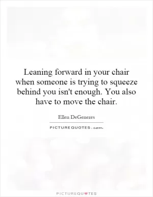 Leaning forward in your chair when someone is trying to squeeze behind you isn't enough. You also have to move the chair Picture Quote #1