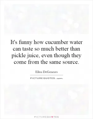 It's funny how cucumber water can taste so much better than pickle juice, even though they come from the same source Picture Quote #1