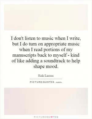 I don't listen to music when I write, but I do turn on appropriate music when I read portions of my manuscripts back to myself - kind of like adding a soundtrack to help shape mood Picture Quote #1