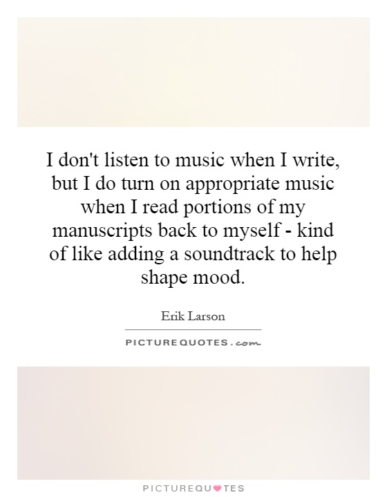 I don't listen to music when I write, but I do turn on appropriate music when I read portions of my manuscripts back to myself - kind of like adding a soundtrack to help shape mood Picture Quote #1