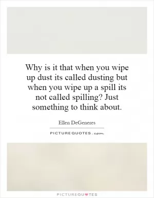 Why is it that when you wipe up dust its called dusting but when you wipe up a spill its not called spilling? Just something to think about Picture Quote #1