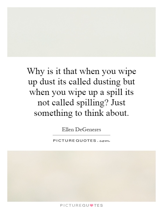 Why is it that when you wipe up dust its called dusting but when you wipe up a spill its not called spilling? Just something to think about Picture Quote #1