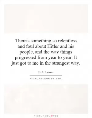 There's something so relentless and foul about Hitler and his people, and the way things progressed from year to year. It just got to me in the strangest way Picture Quote #1