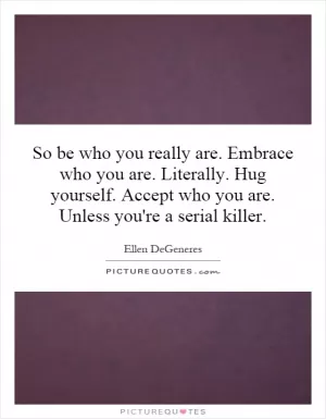 So be who you really are. Embrace who you are. Literally. Hug yourself. Accept who you are. Unless you're a serial killer Picture Quote #1