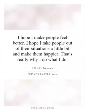 I hope I make people feel better. I hope I take people out of their situations a little bit and make them happier. That's really why I do what I do Picture Quote #1