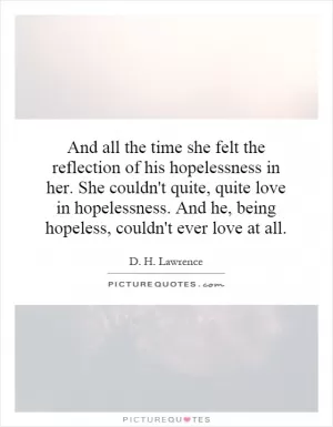 And all the time she felt the reflection of his hopelessness in her. She couldn't quite, quite love in hopelessness. And he, being hopeless, couldn't ever love at all Picture Quote #1