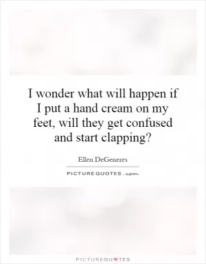 I wonder what will happen if I put a hand cream on my feet, will they get confused and start clapping? Picture Quote #1