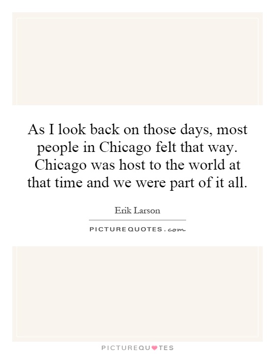 As I look back on those days, most people in Chicago felt that way. Chicago was host to the world at that time and we were part of it all Picture Quote #1