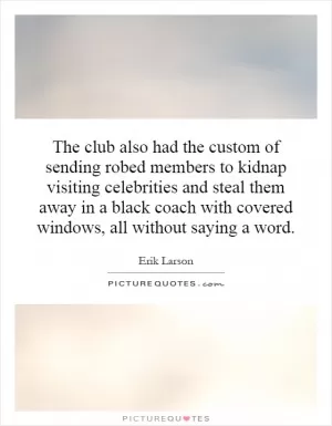 The club also had the custom of sending robed members to kidnap visiting celebrities and steal them away in a black coach with covered windows, all without saying a word Picture Quote #1