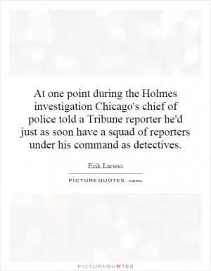 At one point during the Holmes investigation Chicago's chief of police told a Tribune reporter he'd just as soon have a squad of reporters under his command as detectives Picture Quote #1