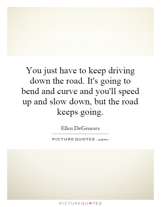 You just have to keep driving down the road. It's going to bend and curve and you'll speed up and slow down, but the road keeps going Picture Quote #1