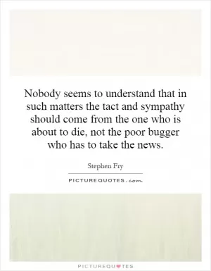 Nobody seems to understand that in such matters the tact and sympathy should come from the one who is about to die, not the poor bugger who has to take the news Picture Quote #1