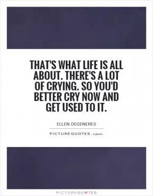 That's what life is all about. There's a lot of crying. So you'd better cry now and get used to it Picture Quote #1