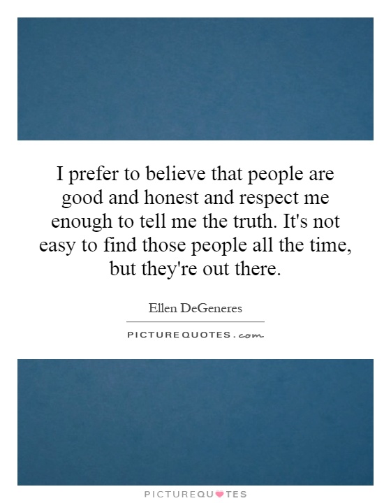 I prefer to believe that people are good and honest and respect me enough to tell me the truth. It's not easy to find those people all the time, but they're out there Picture Quote #1