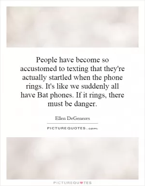 People have become so accustomed to texting that they're actually startled when the phone rings. It's like we suddenly all have Bat phones. If it rings, there must be danger Picture Quote #1