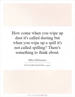 How come when you wipe up dust it's called dusting but when you wipe up a spill it's not called spilling? There's something to think about Picture Quote #1