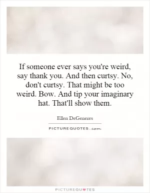 If someone ever says you're weird, say thank you. And then curtsy. No, don't curtsy. That might be too weird. Bow. And tip your imaginary hat. That'll show them Picture Quote #1