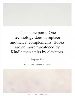 This is the point. One technology doesn't replace another, it complements. Books are no more threatened by Kindle than stairs by elevators Picture Quote #1