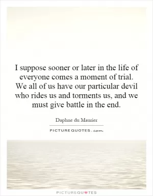 I suppose sooner or later in the life of everyone comes a moment of trial. We all of us have our particular devil who rides us and torments us, and we must give battle in the end Picture Quote #1