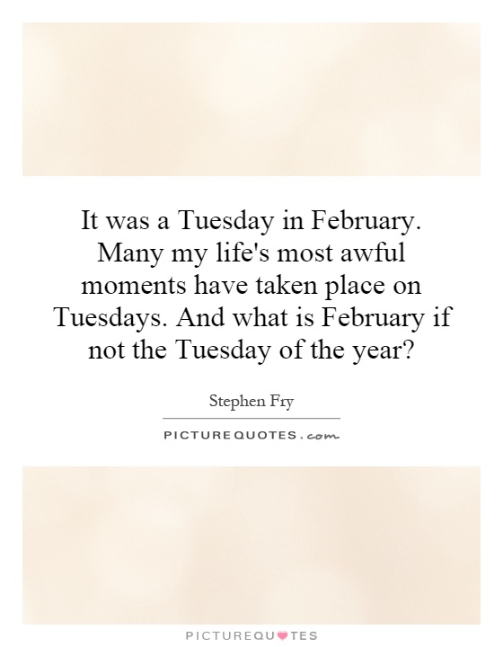 It was a Tuesday in February. Many my life's most awful moments have taken place on Tuesdays. And what is February if not the Tuesday of the year? Picture Quote #1