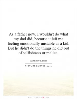 As a father now, I wouldn't do what my dad did, because it left me feeling emotionally unstable as a kid. But he didn't do the things he did out of selfishness or malice Picture Quote #1