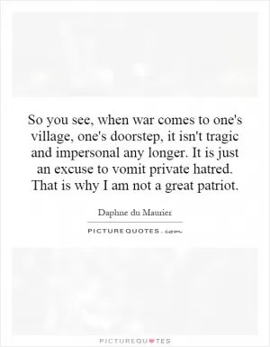 So you see, when war comes to one's village, one's doorstep, it isn't tragic and impersonal any longer. It is just an excuse to vomit private hatred. That is why I am not a great patriot Picture Quote #1