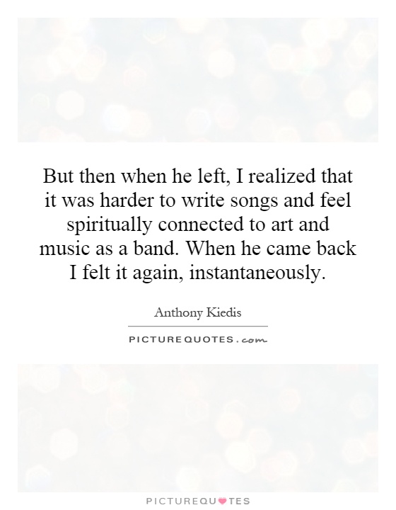 But then when he left, I realized that it was harder to write songs and feel spiritually connected to art and music as a band. When he came back I felt it again, instantaneously Picture Quote #1