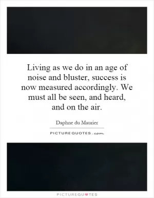 Living as we do in an age of noise and bluster, success is now measured accordingly. We must all be seen, and heard, and on the air Picture Quote #1