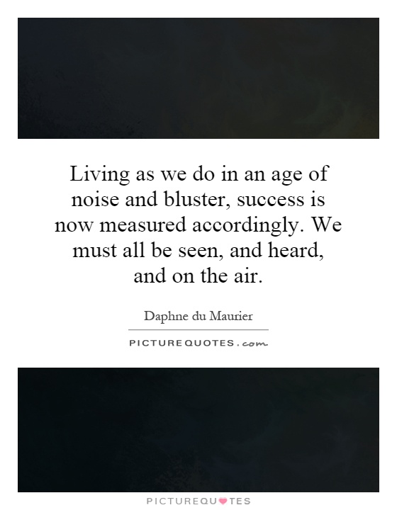 Living as we do in an age of noise and bluster, success is now measured accordingly. We must all be seen, and heard, and on the air Picture Quote #1