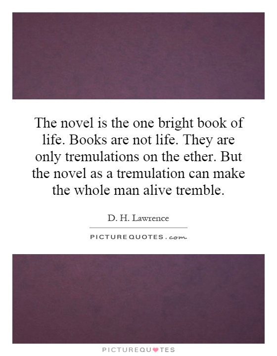 The novel is the one bright book of life. Books are not life. They are only tremulations on the ether. But the novel as a tremulation can make the whole man alive tremble Picture Quote #1