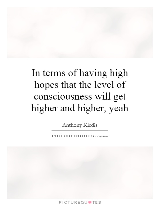 In terms of having high hopes that the level of consciousness will get higher and higher, yeah Picture Quote #1