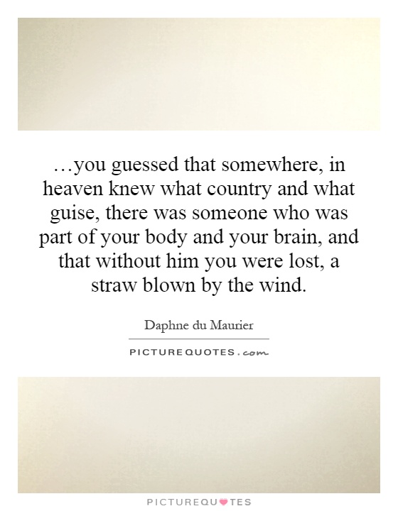 …you guessed that somewhere, in heaven knew what country and what guise, there was someone who was part of your body and your brain, and that without him you were lost, a straw blown by the wind Picture Quote #1