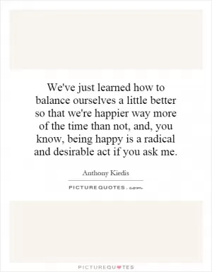 We've just learned how to balance ourselves a little better so that we're happier way more of the time than not, and, you know, being happy is a radical and desirable act if you ask me Picture Quote #1