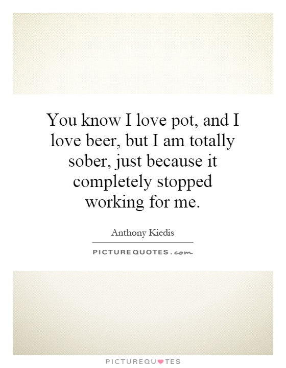 You know I love pot, and I love beer, but I am totally sober, just because it completely stopped working for me Picture Quote #1