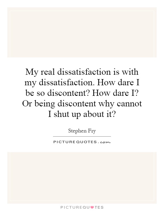 My real dissatisfaction is with my dissatisfaction. How dare I be so discontent? How dare I? Or being discontent why cannot I shut up about it? Picture Quote #1