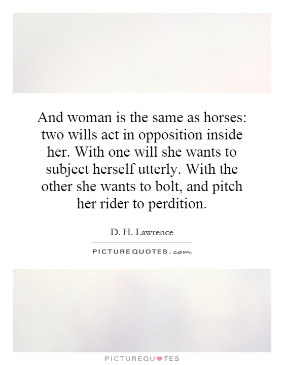 And woman is the same as horses: two wills act in opposition inside her. With one will she wants to subject herself utterly. With the other she wants to bolt, and pitch her rider to perdition Picture Quote #1