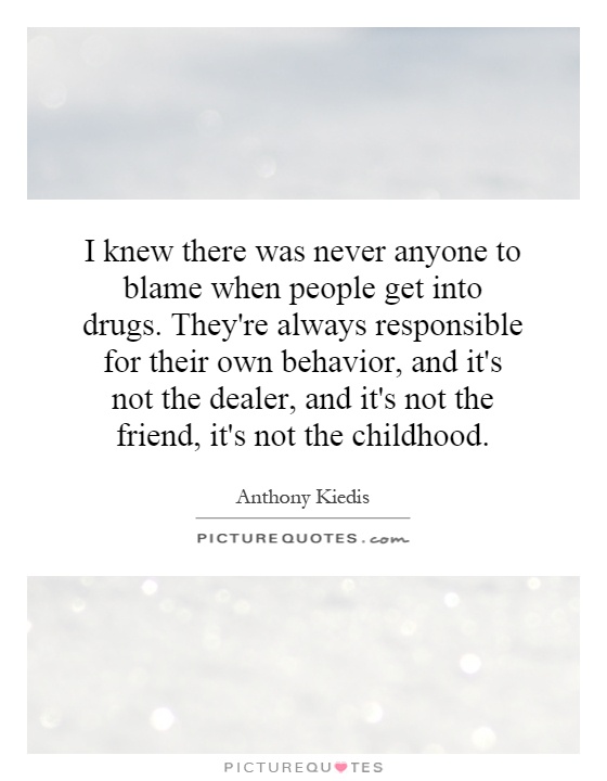 I knew there was never anyone to blame when people get into drugs. They're always responsible for their own behavior, and it's not the dealer, and it's not the friend, it's not the childhood Picture Quote #1