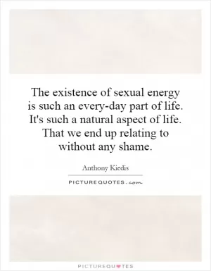 The existence of sexual energy is such an every-day part of life. It's such a natural aspect of life. That we end up relating to without any shame Picture Quote #1