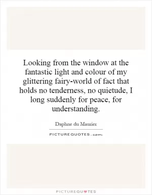Looking from the window at the fantastic light and colour of my glittering fairy-world of fact that holds no tenderness, no quietude, I long suddenly for peace, for understanding Picture Quote #1
