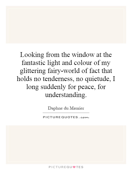 Looking from the window at the fantastic light and colour of my glittering fairy-world of fact that holds no tenderness, no quietude, I long suddenly for peace, for understanding Picture Quote #1