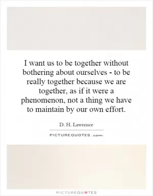 I want us to be together without bothering about ourselves - to be really together because we are together, as if it were a phenomenon, not a thing we have to maintain by our own effort Picture Quote #1