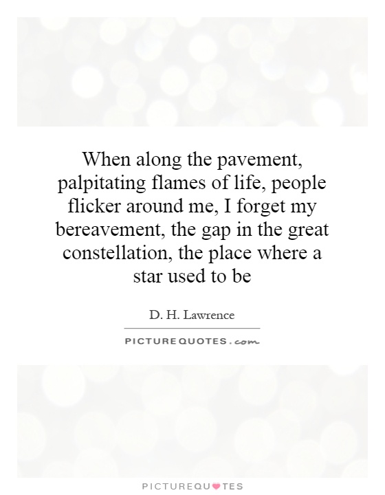 When along the pavement, palpitating flames of life, people flicker around me, I forget my bereavement, the gap in the great constellation, the place where a star used to be Picture Quote #1