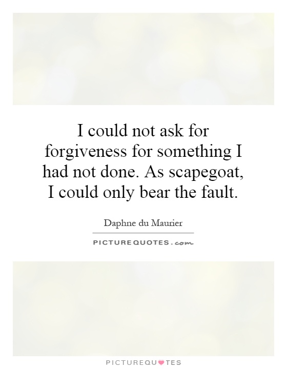 I could not ask for forgiveness for something I had not done. As scapegoat, I could only bear the fault Picture Quote #1