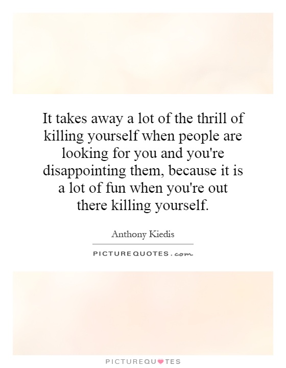 It takes away a lot of the thrill of killing yourself when people are looking for you and you're disappointing them, because it is a lot of fun when you're out there killing yourself Picture Quote #1