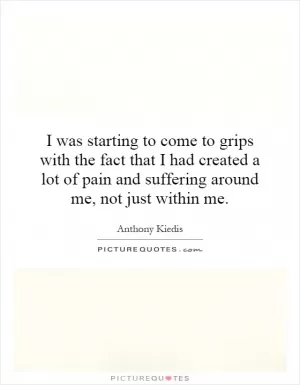 I was starting to come to grips with the fact that I had created a lot of pain and suffering around me, not just within me Picture Quote #1